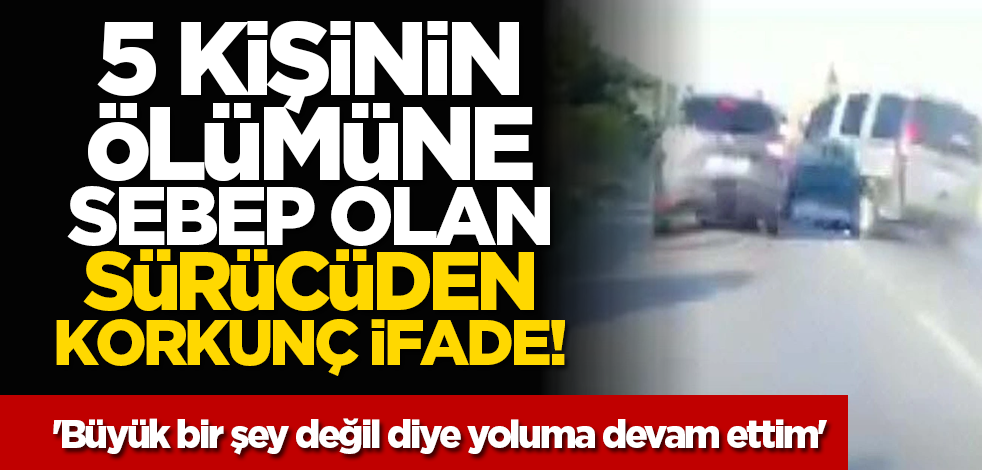 5 kişinin ölümüne sebep olan sürücüden korkunç ifade! 'Büyük bir şey değil diye yoluma devam ettim'