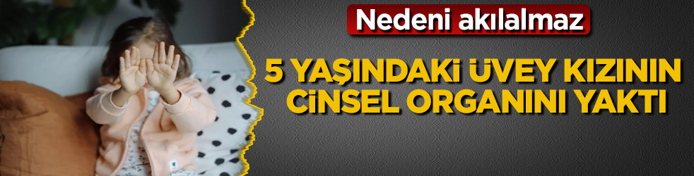 5 yaşındaki üvey kızının cinsel organını yaktı! Nedeni akılalmaz