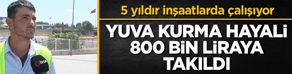 5 yıldır inşaatlarda çalışıyor! Yuva kurma hayali 800 bin liraya takıldı