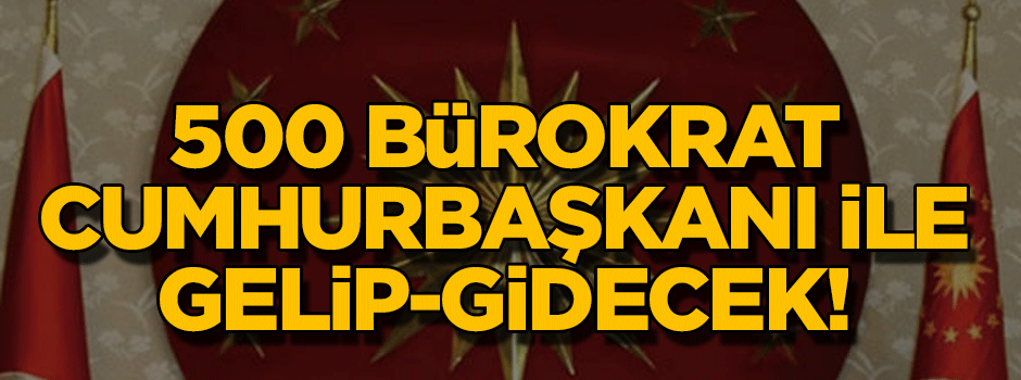 500 bürokrat Cumhurbaşkanı ile gelip, Cumhurbaşkanı ile gidecek!