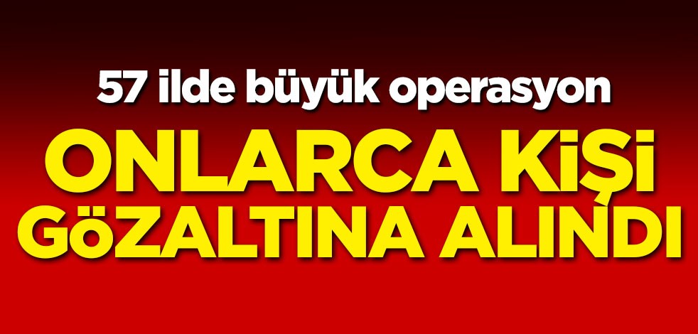57 ilde büyük operasyon! Onlarca kişi gözaltına alındı