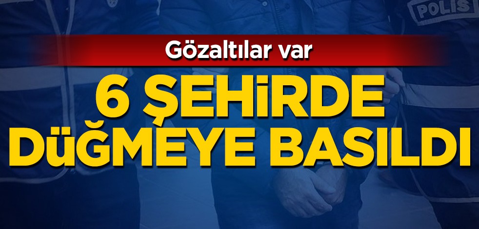 6 şehirde düğmeye basıldı: Gözaltılar var