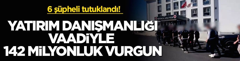 6 şüpheli tutuklandı! Yatırım danışmanlığı vaadiyle 142 milyonluk vurgun