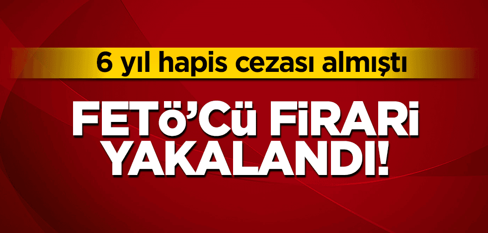 6 yıl hapis cezası alan FETÖ'cü firari yakalandı