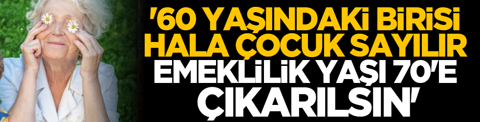 '60 yaşındaki birisi hala çocuk sayılır, emeklilik yaşı 70'e çıkarılsın'