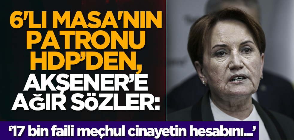 6'lı masa'nın patronu HDP’den, Akşener’e ağır sözler: ’17 bin faili meçhul cinayetin hesabını...'
