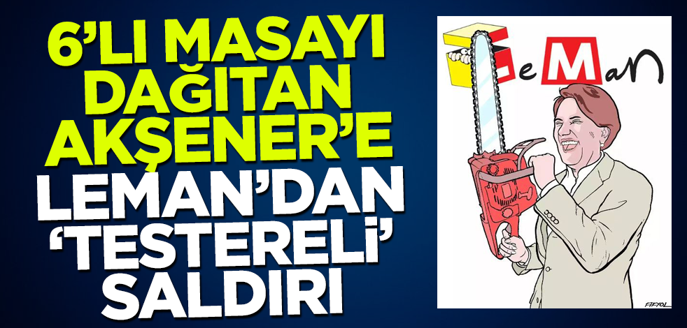 6'lı masayı dağıtan Akşener'e Leman dergisinden 'testereli' saldırı!