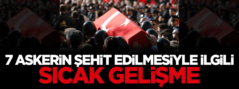 7 askerin şehit edilmesiyle ilgili sıcak gelişme