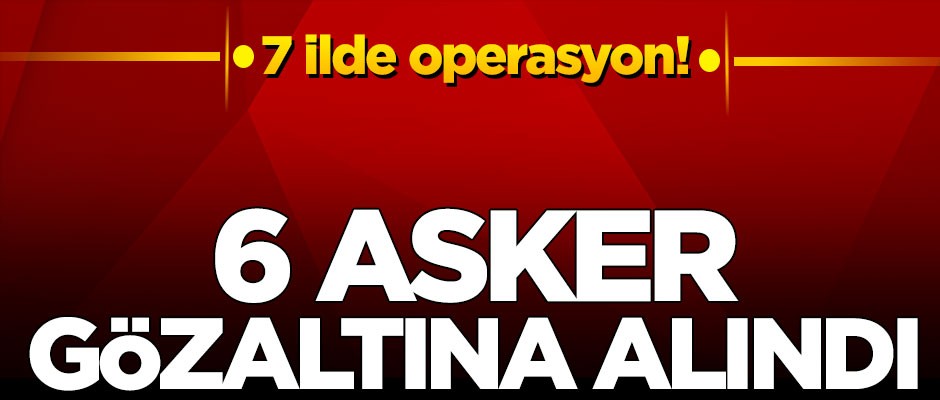 7 ilde operasyon! 6 asker gözaltına alındı