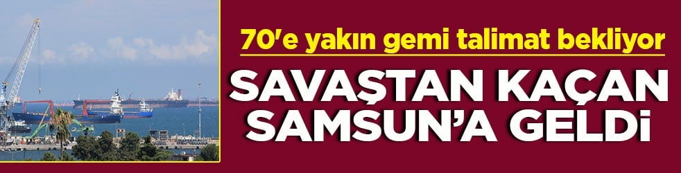 70'e yakın gemi talimatı bekliyor Savaştan kaçan Samsun’a geldi