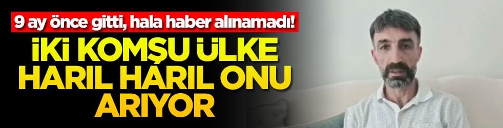 9 ay önce gitti, hala haber alınamadı! İki komşu ülke harıl harıl onu arıyor
