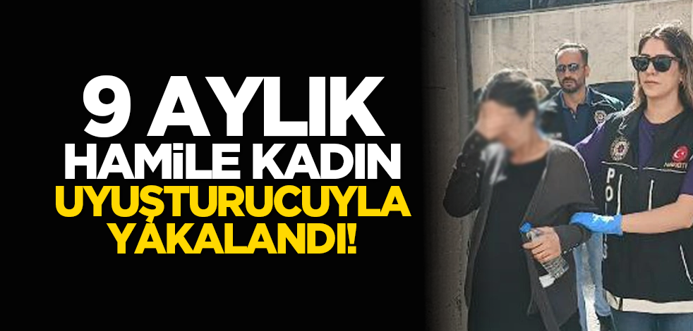 9 aylık hamile kadın uyuşturucuyla yakalandı!
