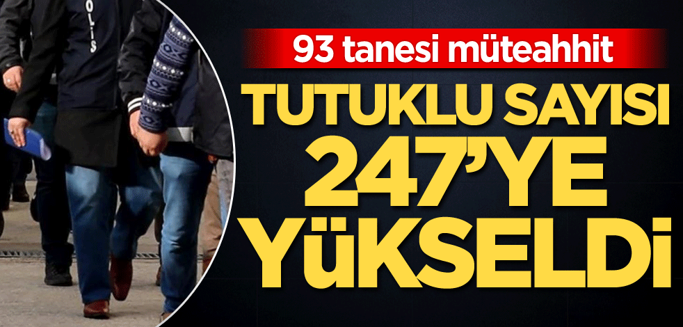 93 tanesi müteahhit! Tutuklu sayısı 247'ye yükseldi