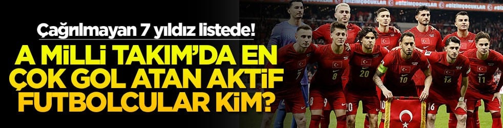 A Milli Takım’da en çok gol atan aktif futbolcular kim? Çağrılmayan 7 yıldız listede