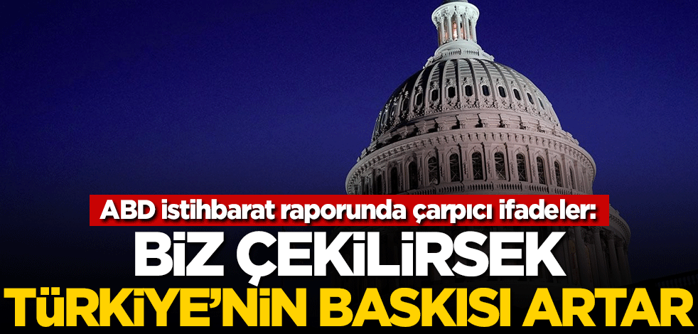 ABD istihbarat raporunda çarpıcı ifadeler: Biz çekilirsek Türkiye'nin baskısı artar