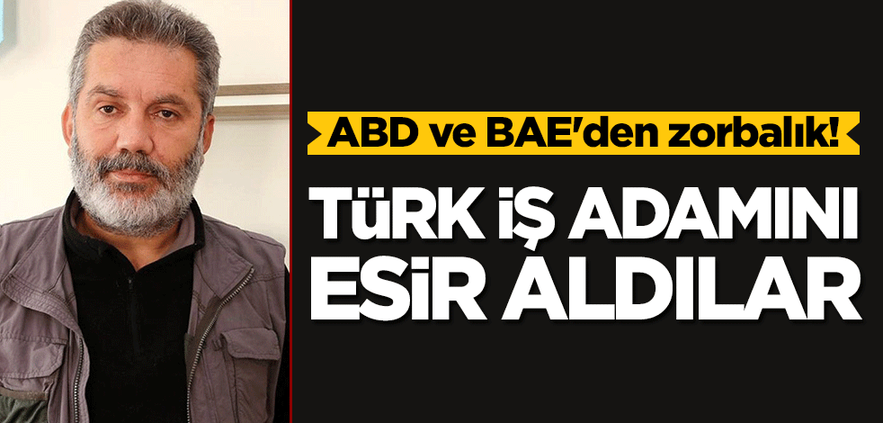 ABD ve BAE'den zorbalık! Türk iş adamını esir alıp ıssız bir yere götürdüler!
