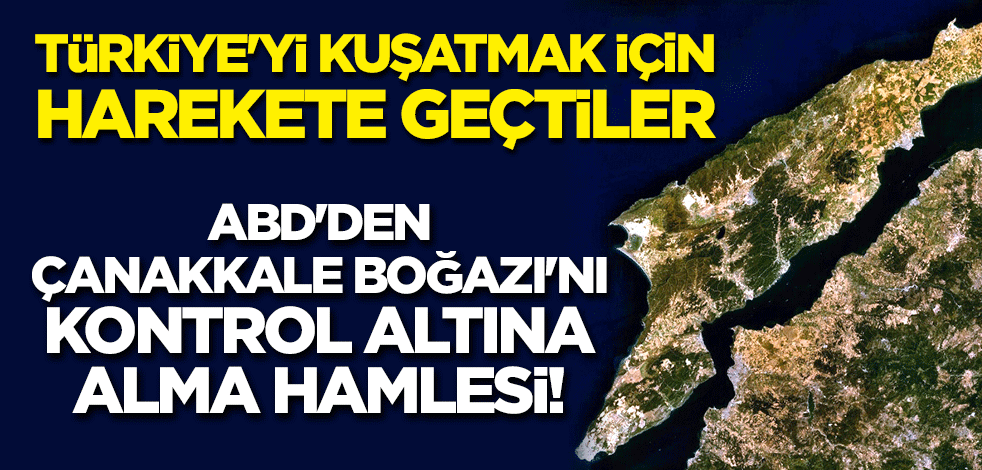 ABD'den Çanakkale Boğazı'nı kontrol altına alma hamlesi! Türkiye'yi kuşatmak için harekete geçtiler