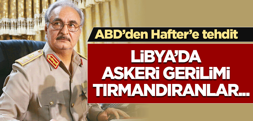 ABD'den Hafter'e tehdit: Libya'da askeri gerilimi tırmandıranlar...