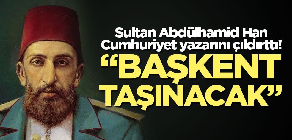Abdulhamid Han Cumhuriyet yazarını çıldırttı! "Başkent taşınacak"