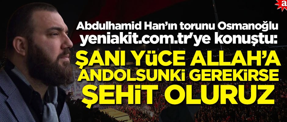 Abdulhamid Han'ın torunu Osmanoğlu, yeniakit.com.tr'ye konuştu: Şanı yüce Allah'a andolsun ki gerekirse şehit oluruz