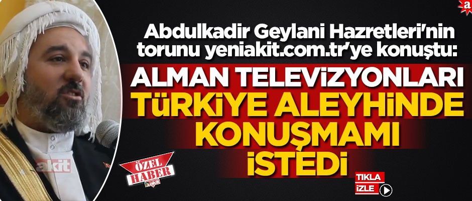 Abdulkadir Geylani Hazretleri'nin torunu yeniakit.com.tr'ye konuştu: Alman televizyonları Türkiye aleyhinde konuşmamı istedi