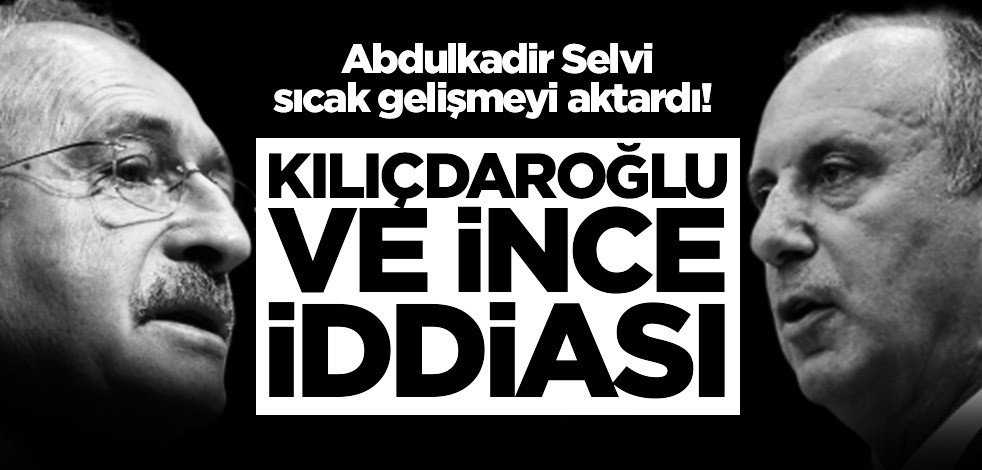 Abdulkadir Selvi sıcak gelişmeyi aktardı! Kılıçdaroğlu ve İnce iddiası