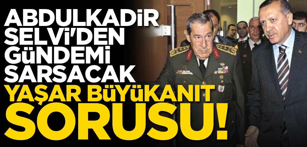 Abdulkadir Selvi'den çarpıcı soru: Yaşar Büyükanıt neden yargılanmadı?