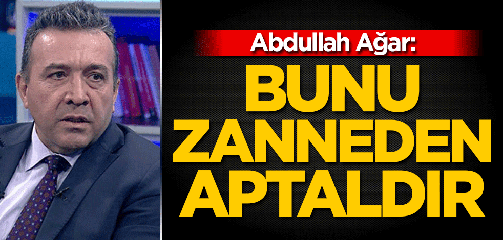 Abdullah Ağar: Bunu zanneden aptaldır