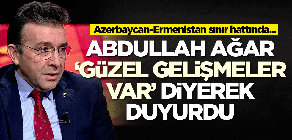 Abdullah Ağar 'Güzel gelişmeler var' diyerek duyurdu: Azerbaycan-Ermenistan sınır...
