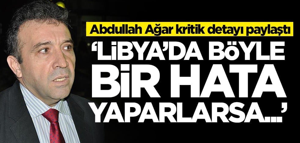 Abdullah Ağar, Libya'daki kritik detayı paylaştı: Böyle bir hata yaparlarsa...