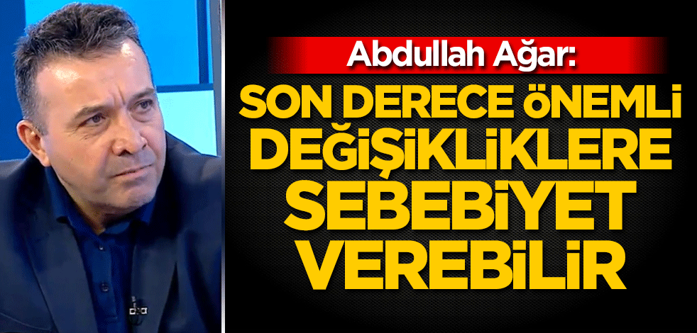 Abdullah Ağar: Son derece önemli değişikliklere sebebiyet verebilir