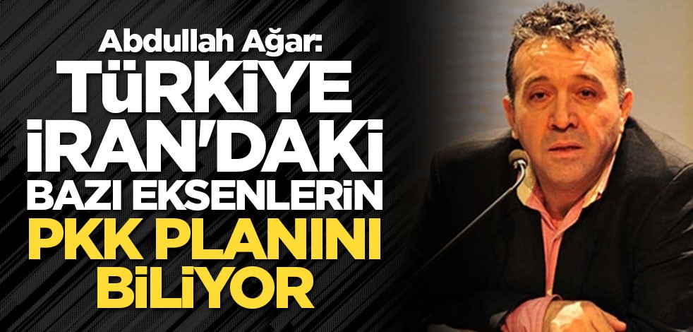 Abdullah Ağar: Türkiye, İran'daki bazı eksenlerin PKK planını biliyor