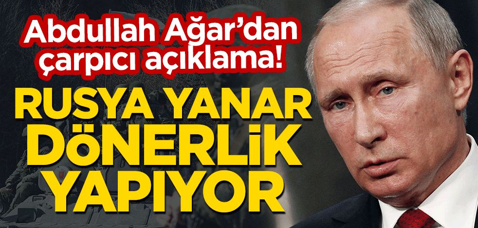 Abdullah Ağar'dan çarpıcı açıklama: Rusya yanar dönerlik yapıyor