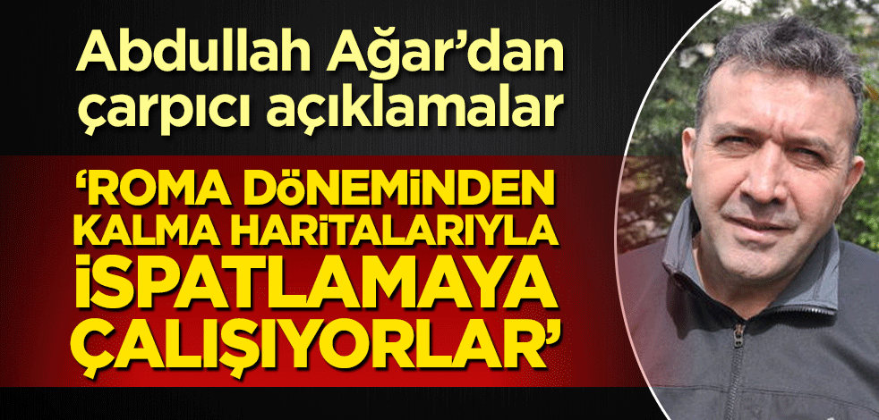 Abdullah Ağar’dan çarpıcı açıklamalar! ‘Roma döneminden kalma haritalarıyla ispatlamaya çalışıyorlar’