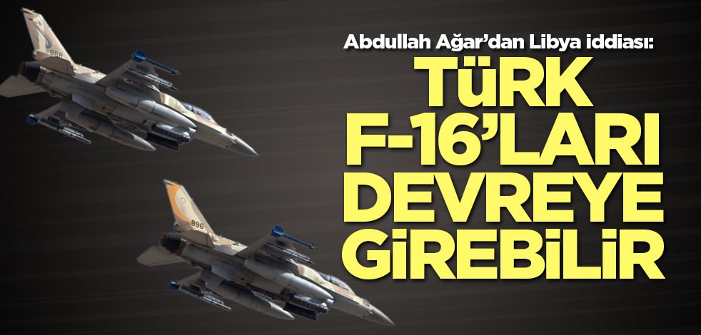 Abdullah Ağar'dan kritik Libya iddiası! Türk F-16’ları devreye girebilir