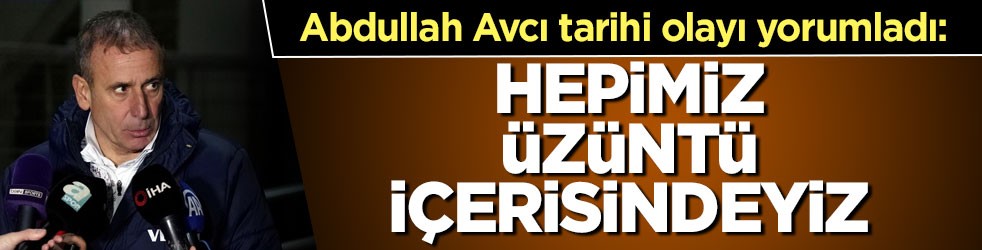 Abdullah Avcı tarihi olayı böyle yorumladı: Hepimiz üzüntü içerisindeyiz
