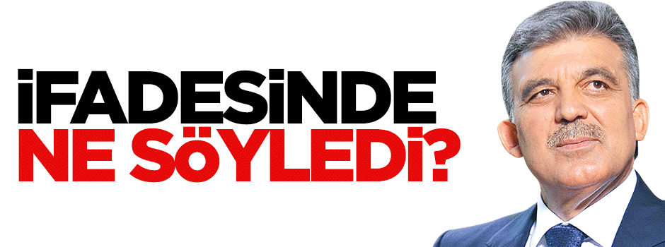 Abdullah Gül ifadesinde ne söyledi?