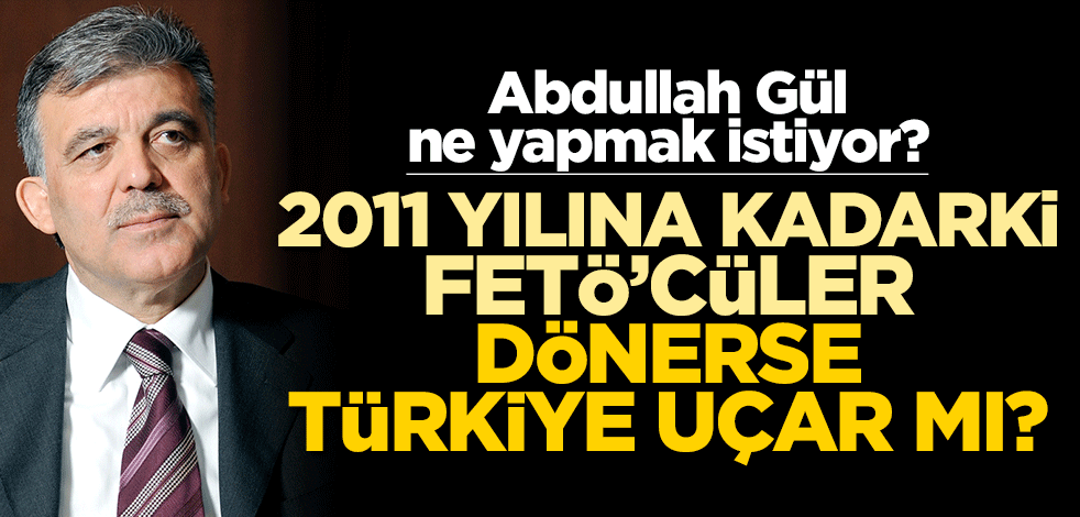 Abdullah Gül ne yapmak istiyor? 2011 yılına kadarki FETÖ’cüler dönerse Türkiye uçar mı?