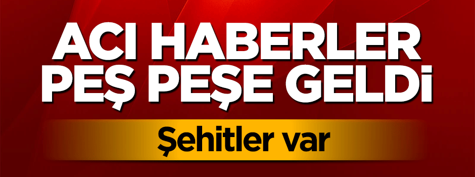Acı haberler peş peşe geldi: Şehitler var
