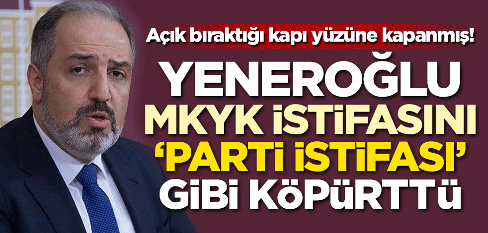 Açık bıraktığı kapı yüzüne kapanmış! Yeneroğlu MKYK istifasını 'Parti istifası' gibi köpürttü