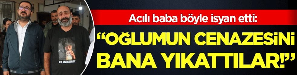 Acılı baba böyle isyan etti: 'Oğlumun cenazesini bana yıkattılar!'