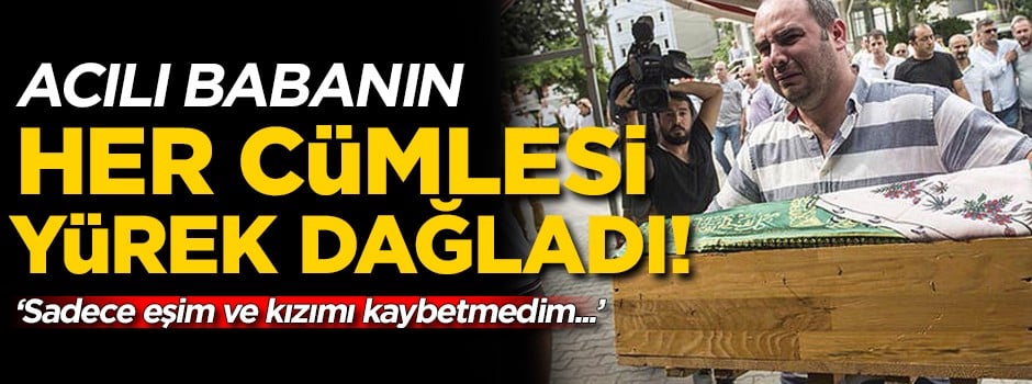 Acılı baba yürek dağladı! 'Sadece eşim ve kızımı kaybetmedim...'