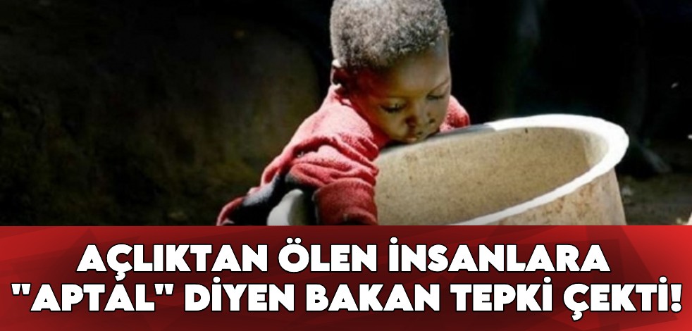 Açlıktan ölen insanlara "aptal" diyen bakan tepki çekti!