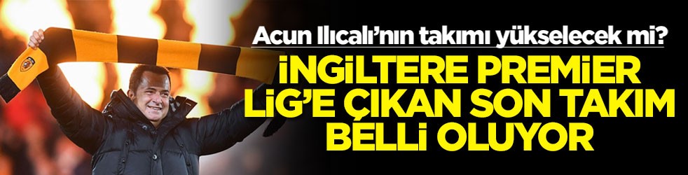 Acun Ilıcalı’nın takımı yükselecek mi? İngiltere Premier Lig'e çıkan son takım belli oluyor