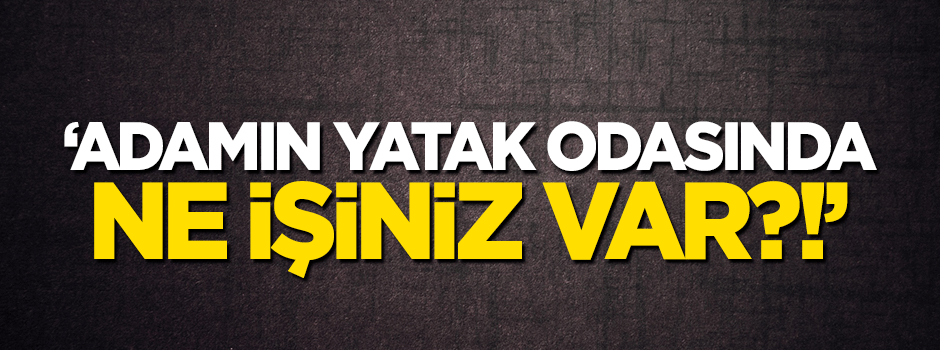 'Adamın yatak odasında ne işiniz var?'