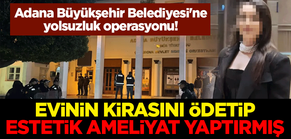 Adana Büyükşehir Belediyesi'ne yolsuzluk operasyonu! Evinin kirasını ödetip estetik ameliyat yaptırmış