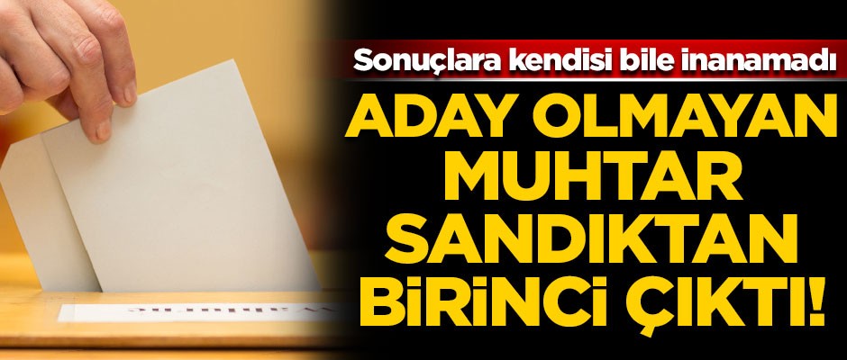 Aday olmayan muhtar sandıktan birinci çıktı! Sonuçlara kendisi bile inanamadı