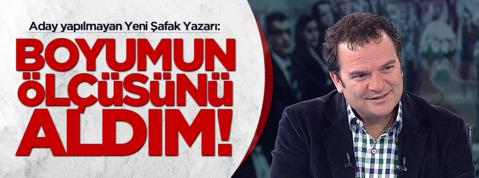 Aday yapılmayan Yeni Şafak yazarı: Boyumun ölçüsünü aldım!