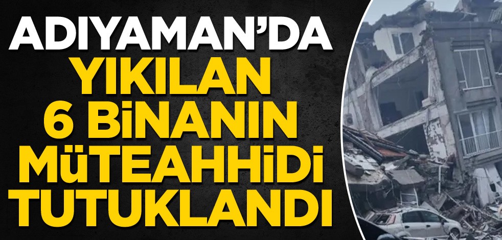 Adıyaman'da yıkılan 6 binanın müteahhidi tutuklandı