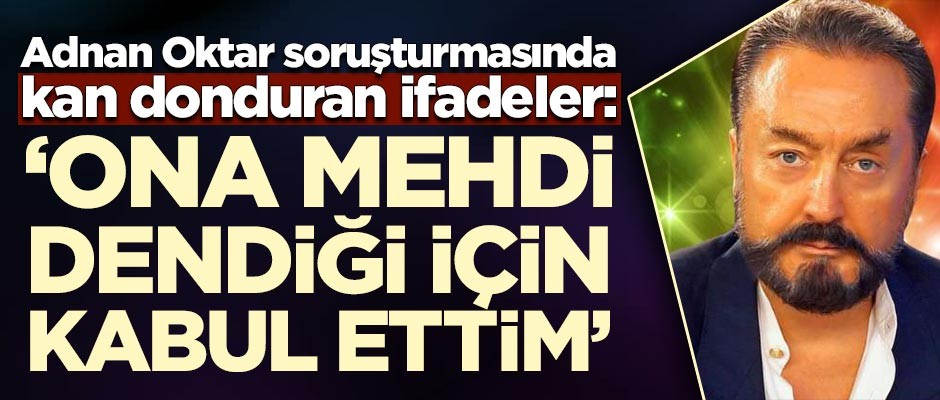 Adnan Oktar soruşturmasında kan donduran ifadeler: Ona Mehdi dendiği için kabul ettim